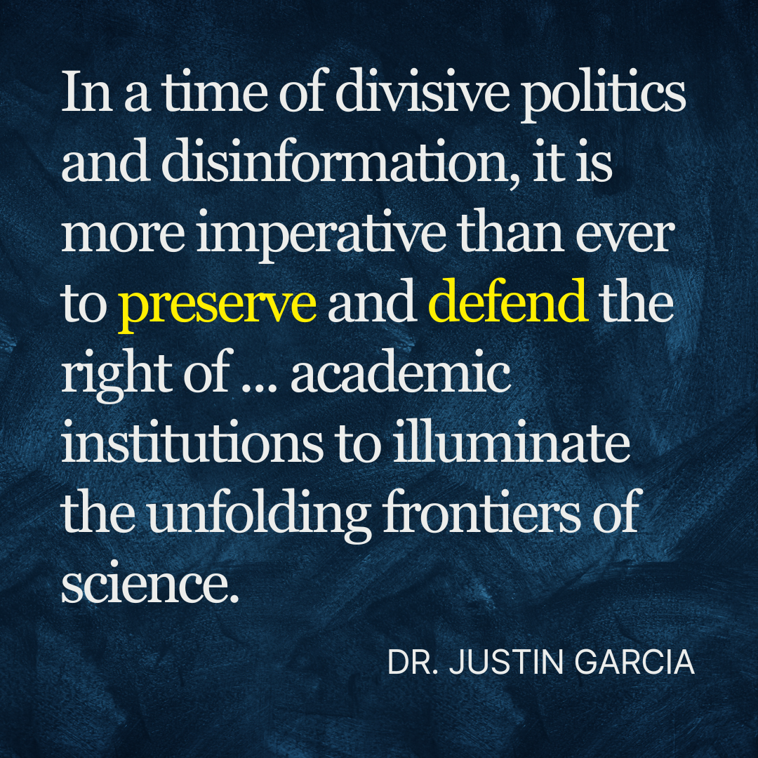 Dr. Justin Garcia quote "In a time of divisive politics and disinformation, it is more imperative than ever to preserve and defend the right of such academic institutions to illuminate the unfolding frontiers of science."